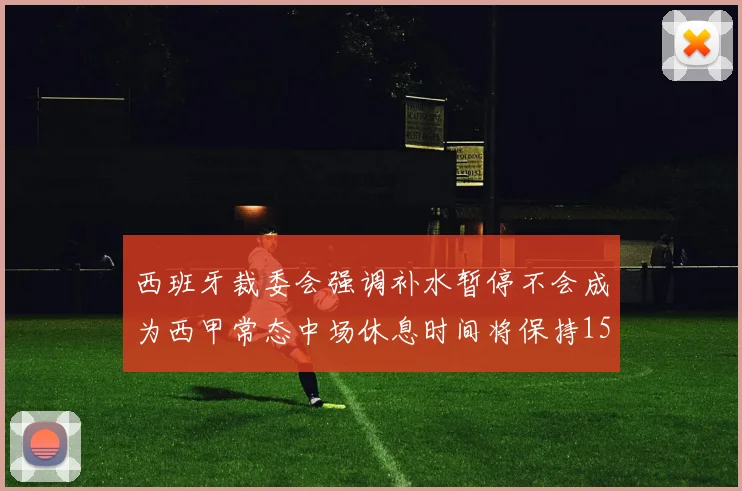 西班牙裁委会强调补水暂停不会成为西甲常态中场休息时间将保持15分钟不变
