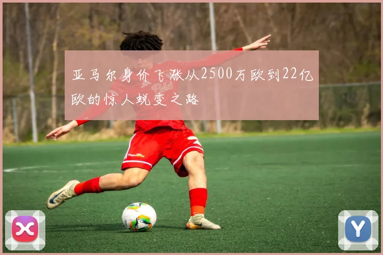 亚马尔身价飞涨从2500万欧到22亿欧的惊人蜕变之路