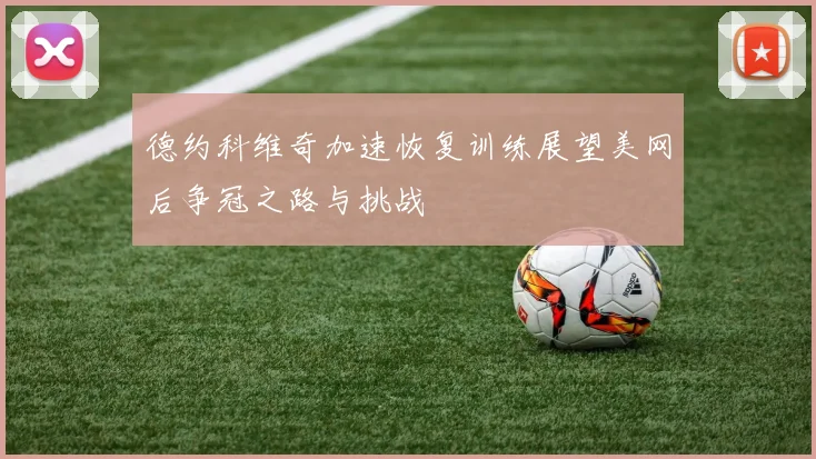 德约科维奇加速恢复训练展望美网后争冠之路与挑战