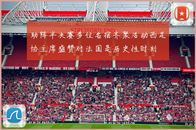 助阵半决赛多位名宿齐聚活动西足协主席盛赞对法国是历史性时刻