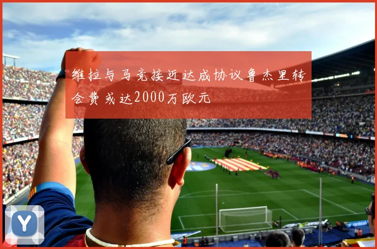 维拉与马竞接近达成协议鲁杰里转会费或达2000万欧元