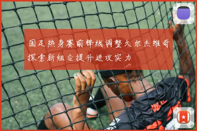 国足热身赛前锋线调整久尔杰维奇探索新组合提升进攻实力