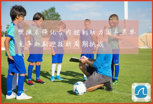 樊振东强化台内控制助力国乒男单竞争加剧迎接新周期挑战